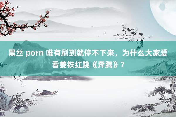 黑丝 porn 唯有刷到就停不下来，为什么大家爱看姜铁红跳《奔腾》？