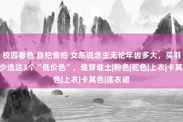 校园春色 自拍偷拍 女东说念主无论年齿多大，买羽绒服都要少选这3个“低价色”，谁穿谁土|粉色|驼色|上衣|卡其色|连衣裙