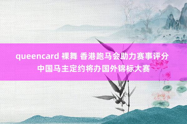 queencard 裸舞 香港跑马会助力赛事评分 中国马主定约将办国外锦标大赛