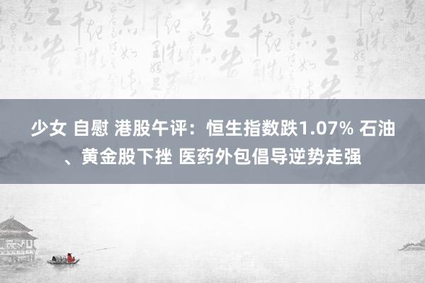 少女 自慰 港股午评：恒生指数跌1.07% 石油、黄金股下挫 医药外包倡导逆势走强