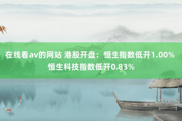 在线看av的网站 港股开盘：恒生指数低开1.00% 恒生科技指数低开0.83%