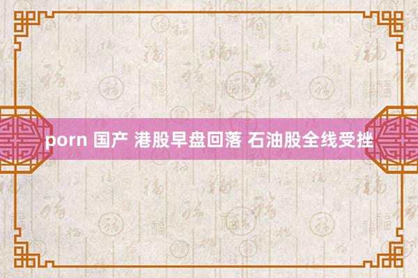 porn 国产 港股早盘回落 石油股全线受挫