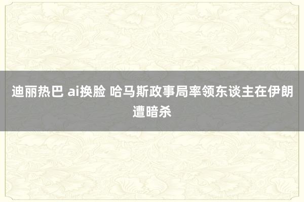 迪丽热巴 ai换脸 哈马斯政事局率领东谈主在伊朗遭暗杀