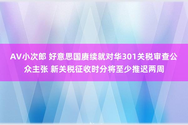 AV小次郎 好意思国赓续就对华301关税审查公众主张 新关税征收时分将至少推迟两周