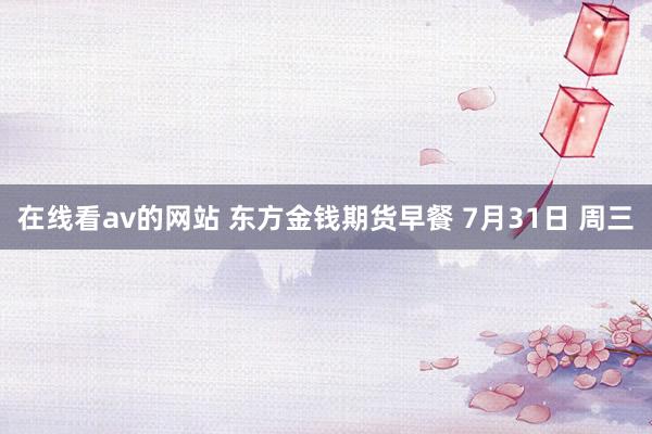在线看av的网站 东方金钱期货早餐 7月31日 周三