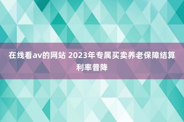 在线看av的网站 2023年专属买卖养老保障结算利率普降