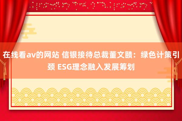 在线看av的网站 信银接待总裁董文赜：绿色计策引颈 ESG理念融入发展筹划