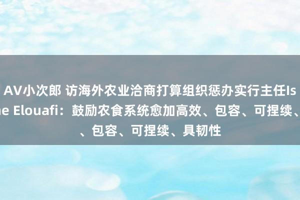 AV小次郎 访海外农业洽商打算组织惩办实行主任Ismahane Elouafi：鼓励农食系统愈加高效、包容、可捏续、具韧性