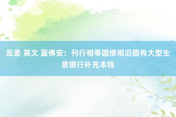 反差 英文 蓝佛安：刊行相等国债相沿国有大型生意银行补充本钱