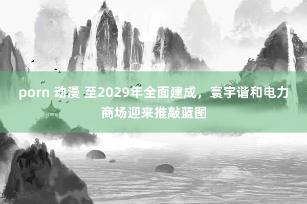 porn 动漫 至2029年全面建成，寰宇谐和电力商场迎来推敲蓝图