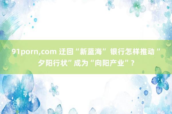 91porn，com 迂回“新蓝海” 银行怎样推动“夕阳行状”成为“向阳产业”？