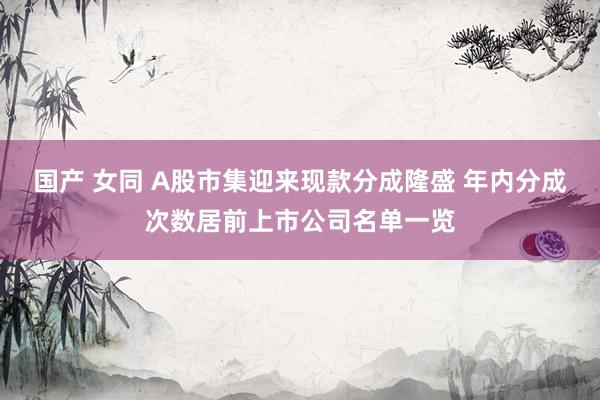 国产 女同 A股市集迎来现款分成隆盛 年内分成次数居前上市公司名单一览