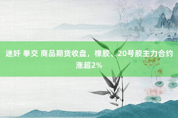 迷奸 拳交 商品期货收盘，橡胶、20号胶主力合约涨超2%