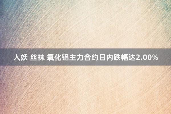 人妖 丝袜 氧化铝主力合约日内跌幅达2.00%