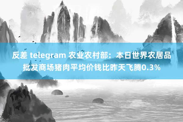 反差 telegram 农业农村部：本日世界农居品批发商场猪肉平均价钱比昨天飞腾0.3%