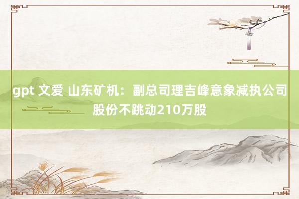 gpt 文爱 山东矿机：副总司理吉峰意象减执公司股份不跳动210万股