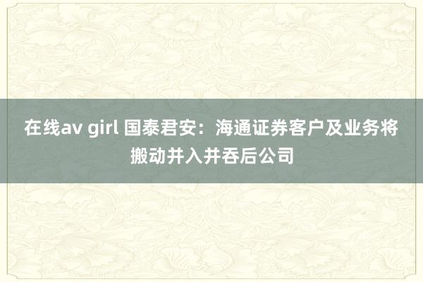 在线av girl 国泰君安：海通证券客户及业务将搬动并入并吞后公司