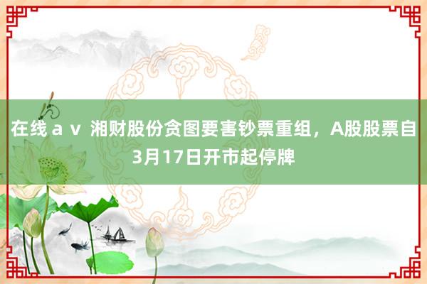 在线ａｖ 湘财股份贪图要害钞票重组，A股股票自3月17日开市起停牌