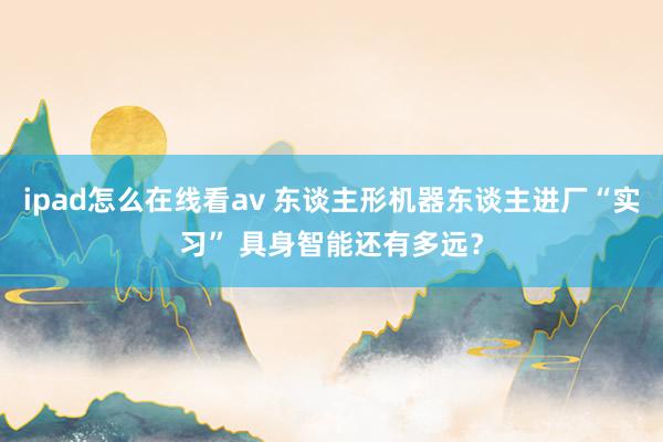 ipad怎么在线看av 东谈主形机器东谈主进厂“实习” 具身智能还有多远？