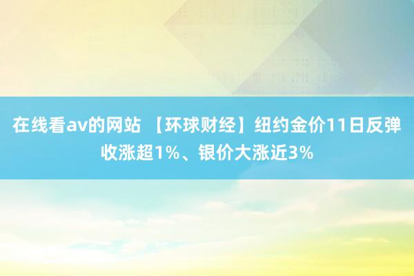 在线看av的网站 【环球财经】纽约金价11日反弹收涨超1%、银价大涨近3%