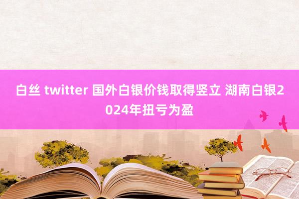 白丝 twitter 国外白银价钱取得竖立 湖南白银2024年扭亏为盈