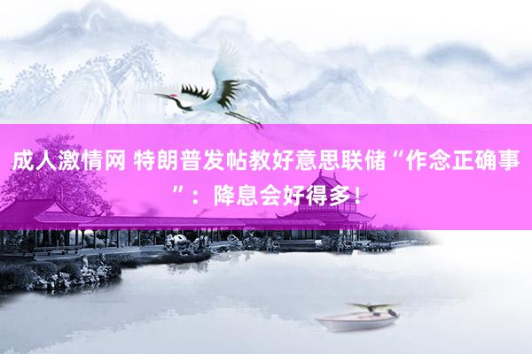成人激情网 特朗普发帖教好意思联储“作念正确事”：降息会好得多！