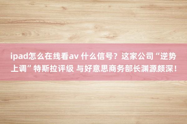 ipad怎么在线看av 什么信号？这家公司“逆势上调”特斯拉评级 与好意思商务部长渊源颇深！