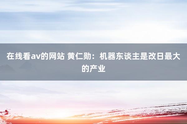 在线看av的网站 黄仁勋：机器东谈主是改日最大的产业